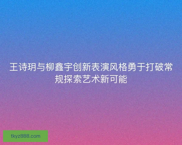 王诗玥与柳鑫宇创新表演风格勇于打破常规探索艺术新可能