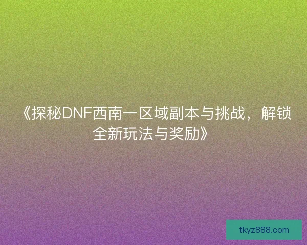 《探秘DNF西南一区域副本与挑战，解锁全新玩法与奖励》