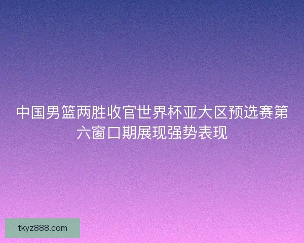中国男篮两胜收官世界杯亚大区预选赛第六窗口期展现强势表现