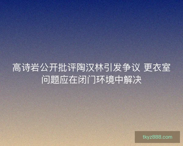 高诗岩公开批评陶汉林引发争议 更衣室问题应在闭门环境中解决