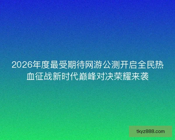 2026年度最受期待网游公测开启全民热血征战新时代巅峰对决荣耀来袭