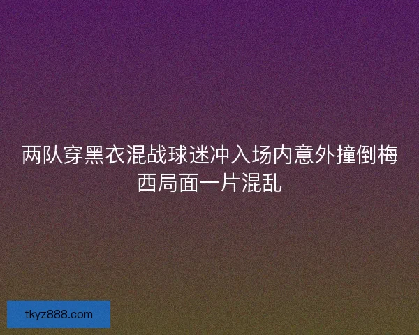 两队穿黑衣混战球迷冲入场内意外撞倒梅西局面一片混乱