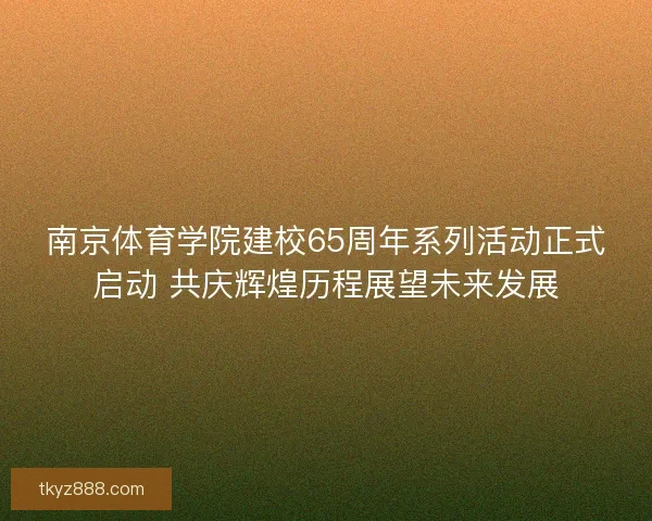 南京体育学院建校65周年系列活动正式启动 共庆辉煌历程展望未来发展