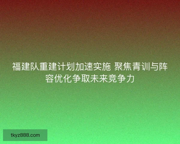 福建队重建计划加速实施 聚焦青训与阵容优化争取未来竞争力