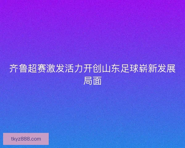齐鲁超赛激发活力开创山东足球崭新发展局面