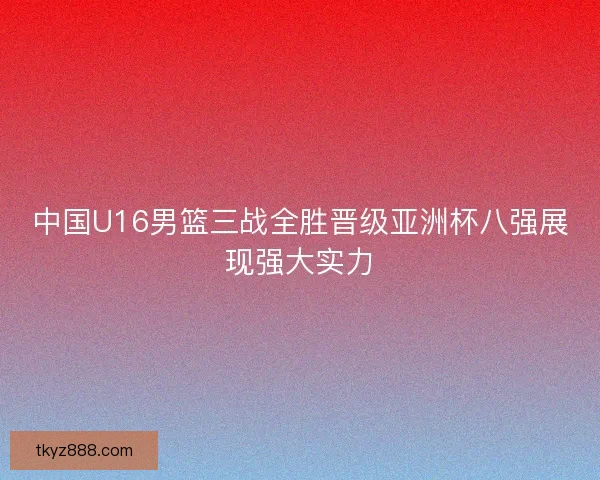 中国U16男篮三战全胜晋级亚洲杯八强展现强大实力