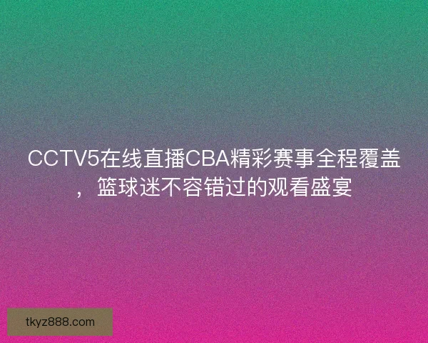 CCTV5在线直播CBA精彩赛事全程覆盖，篮球迷不容错过的观看盛宴