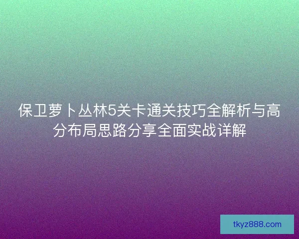 保卫萝卜丛林5关卡通关技巧全解析与高分布局思路分享全面实战详解