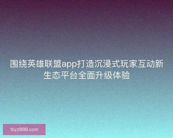 围绕英雄联盟app打造沉浸式玩家互动新生态平台全面升级体验